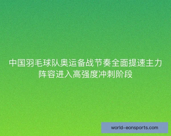 中国羽毛球队奥运备战节奏全面提速主力阵容进入高强度冲刺阶段
