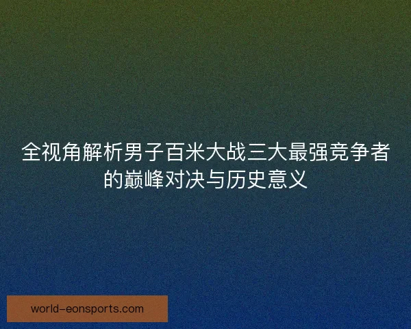 全视角解析男子百米大战三大最强竞争者的巅峰对决与历史意义
