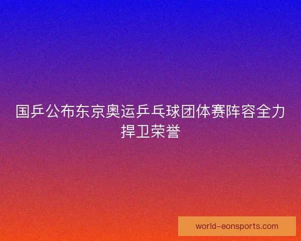 国乒公布东京奥运乒乓球团体赛阵容全力捍卫荣誉
